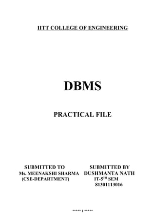 IITT COLLEGE OF ENGINEERING




              DBMS

          PRACTICAL FILE




 SUBMITTED TO          SUBMITTED BY
Ms. MEENAKSHI SHARMA DUSHMANTA NATH
(CSE-DEPARTMENT)                   IT-5TH SEM
                                   81301113016




                   ***** 1 *****
 