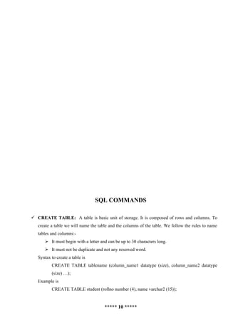 SQL COMMANDS

 CREATE TABLE: A table is basic unit of storage. It is composed of rows and columns. To
   create a table we will name the table and the columns of the table. We follow the rules to name
   tables and columns:-
       It must begin with a letter and can be up to 30 characters long.
       It must not be duplicate and not any reserved word.
   Syntax to create a table is
          CREATE TABLE tablename (column_name1 datatype (size), column_name2 datatype
          (size) …);
   Example is
          CREATE TABLE student (rollno number (4), name varchar2 (15));


                                      ***** 10 *****
 