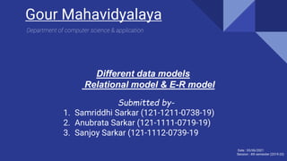 Different data models
Relational model & E-R model
Submitted by-
1. Samriddhi Sarkar (121-1211-0738-19)
2. Anubrata Sarkar (121-1111-0719-19)
3. Sanjoy Sarkar (121-1112-0739-19
Gour Mahavidyalaya
Date : 03/06/2021
Session : 4th semester (2019-20)
Department of computer science & application
 