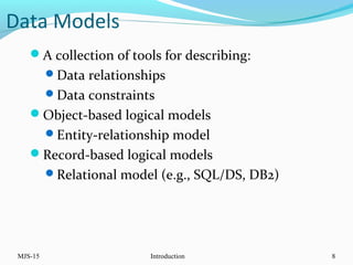 Data Models
A collection of tools for describing:
Data relationships
Data constraints
Object-based logical models
Entity-relationship model
Record-based logical models
Relational model (e.g., SQL/DS, DB2)
MJS-15 Introduction 8
 