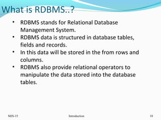 What is RDBMS..?
MJS-15 Introduction 10
• RDBMS stands for Relational Database
Management System.
• RDBMS data is structured in database tables,
fields and records.
• In this data will be stored in the from rows and
columns.
• RDBMS also provide relational operators to
manipulate the data stored into the database
tables.
 