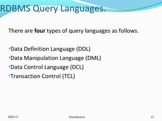 MJS-15 Introduction 12
There are four types of query languages as follows.
•Data Definition Language (DDL)
•Data Manipulation Language (DML)
•Data Control Language (DCL)
•Transaction Control (TCL)
RDBMS Query Languages.
 