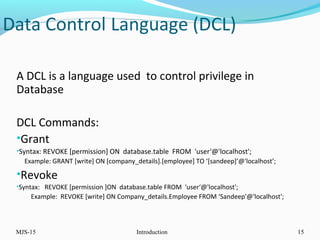 Data Control Language (DCL)
A DCL is a language used to control privilege in
Database
DCL Commands:
•Grant
•Syntax: REVOKE [permission] ON database.table FROM 'user‘@'localhost';
Example: GRANT [write] ON [company_details].[employee] TO ‘[sandeep]’@'localhost’;
•Revoke
•Syntax: REVOKE [permission ]ON database.table FROM 'user‘@'localhost';
Example: REVOKE [write] ON Company_details.Employee FROM ‘Sandeep'@'localhost';
MJS-15 Introduction 15
 