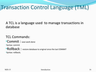Transaction Control Language (TML)
A TCL is a language used to manage transactions in
database
TCL Commands:
•Commit : save work done
•Syntax: commit
•Rollback : restore database to original since the last COMMIT
•Syntax: rollback;
MJS-15 Introduction 16
 