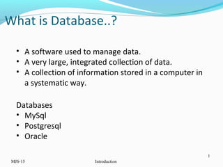 MJS-15 Introduction
1
• A software used to manage data.
• A very large, integrated collection of data.
• A collection of information stored in a computer in
a systematic way.
Databases
• MySql
• Postgresql
• Oracle
What is Database..?
 