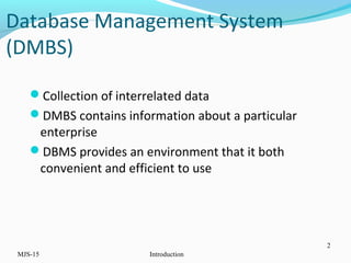 Database Management System
(DMBS)
Collection of interrelated data
DMBS contains information about a particular
enterprise
DBMS provides an environment that it both
convenient and efficient to use
MJS-15 Introduction
2
 