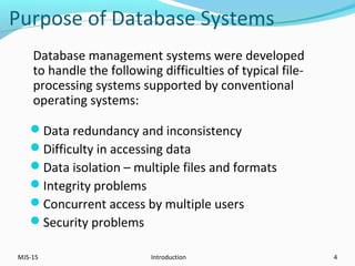 Purpose of Database Systems
Data redundancy and inconsistency
Difficulty in accessing data
Data isolation – multiple files and formats
Integrity problems
Concurrent access by multiple users
Security problems
MJS-15 Introduction 4
Database management systems were developed
to handle the following difficulties of typical file-
processing systems supported by conventional
operating systems:
 