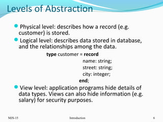 Levels of Abstraction
Physical level: describes how a record (e.g.
customer) is stored.
Logical level: describes data stored in database,
and the relationships among the data.
type customer = record
name: string;
street: string;
city: integer;
end;
View level: application programs hide details of
data types. Views can also hide information (e.g.
salary) for security purposes.
MJS-15 Introduction 6
 