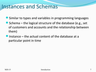 Instances and Schemas
Similar to types and variables in programming languages
Schema – the logical structure of the database (e.g., set
of customers and accounts and the relationship between
them)
Instance – the actual content of the database at a
particular point in time
MJS-15 Introduction 7
 