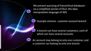 We present querying of hierarchical databases
via a simplified version of DL/I, the data-
manipulation language of IMS.


   Example schema: customer-account-branch


   A branch can have several customers, each of
   which can have several accounts

An account may belong to only one customer, and
a customer can belong to only one branch.
 