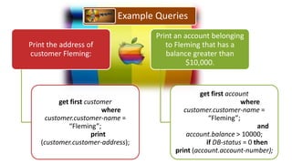 Example Queries
                                   Print an account belonging
Print the address of                  to Fleming that has a
customer Fleming:                     balance greater than
                                             $10,000.


                                                 get first account
         get first customer                                    where
                         where             customer.customer-name =
    customer.customer-name =                        “Fleming”;
            “Fleming”;                                               and
                     print                  account.balance > 10000;
   (customer.customer-address);                    if DB-status = 0 then
                                        print (account.account-number);
 