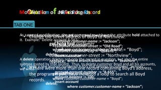 Modification of a Record Record
    Creation an Existing
     Deletion     New Records

TAB ONE       TAB TWO        TAB THREE         TAB FOUR         TAB FIVE

  As•a Add a new customer, Jackson, to the Seashoreto Northview:
   • record modification, the get command mustbranch: attribute hold attached to
        Change the street address of Boyd have the
  it. Example: Delete account A-561:
                       customer.customer-name := “Jackson”;
                    get hold firstaccount
                      get hold first customer := “Old Road”;
                       customer.customer-street
                      where account.account-number = “A-561”; = “Boyd”;
                          where customer.customer-name
                       customer.customer-city := “Queens”;
                  delete;
                    customer.customer-street := “Northview”;
                       insert customer
  A delete operation deletes not only branch.branch-name = but also the entire
                    replace; where the record in question, “Seashore”;
  subtree rooted by that record. Thus, to delete customer Boyd and all his accounts,
   • Create a new account numbered A-655 that belongs to customer “Jackson”;
     • If there were more than one record containing Boyd’s address,
  we write
        the program account.account-number a:= “A-655”;
                       would have included loop to search all Boyd
                      get gold first customer
                       account.balance := 100;
                      where customer.customer-name = “Boyd”;
        records.       insert account
                  delete;
                               where customer.customer-name = “Jackson”;
 
