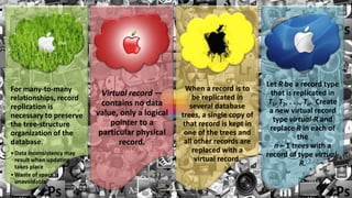 Let R be a record type
For many-to-many                                     When a record is to
                             Virtual record —          be replicated in
                                                                               that is replicated in
relationships, record                                                         T1, T2, . . ., Tn. Create
replication is               contains no data         several database
                           value, only a logical                              a new virtual record
necessary to preserve                              trees, a single copy of
                               pointer to a                                     type virtual-R and
the tree-structure                                  that record is kept in
                                                                               replace R in each of
organization of the         particular physical     one of the trees and
                                                                                          the
database.                         record.           all other records are
                                                                                n – 1 trees with a
• Data inconsistency may                               replaced with a
                                                                             record of type virtual-
  result when updating                                  virtual record.
  takes place                                                                              R.
• Waste of space is
  unavoidable
 