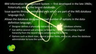 IBM Information Management System — first developed in the late 1960s;
   historically among the largest databases.
Issue queries through embedded calls which are part of the IMS database
   language DL/I.
Allows the database designer a broad number of options in the data-
   definition language.
    Designer defines a physically hierarchy as the         database schema.
    Can define several sub schemas (or view) by            constructing a logical
     hierarchy from the record types constituting the schema.
    Options such as block sizes, special pointer fields, and so on, allow the database
     administrator to tune the system.
 