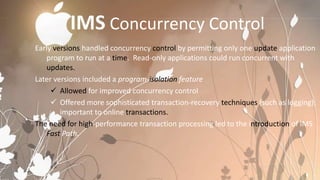 IMS Concurrency Control
Early versions handled concurrency control by permitting only one update application
    program to run at a time. Read-only applications could run concurrent with
    updates.
Later versions included a program-isolation feature
      Allowed for improved concurrency control
      Offered more sophisticated transaction-recovery techniques (such as logging);
        important to online transactions.
The need for high-performance transaction processing led to the introduction of IMS
    Fast Path.
 