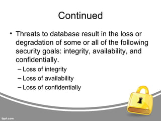 Continued
• Threats to database result in the loss or
  degradation of some or all of the following
  security goals: integrity, availability, and
  confidentially.
  – Loss of integrity
  – Loss of availability
  – Loss of confidentially
 