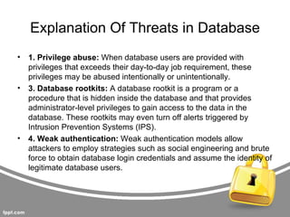 Explanation Of Threats in Database
•   1. Privilege abuse: When database users are provided with
    privileges that exceeds their day-to-day job requirement, these
    privileges may be abused intentionally or unintentionally.
•   3. Database rootkits: A database rootkit is a program or a
    procedure that is hidden inside the database and that provides
    administrator-level privileges to gain access to the data in the
    database. These rootkits may even turn off alerts triggered by
    Intrusion Prevention Systems (IPS).
•   4. Weak authentication: Weak authentication models allow
    attackers to employ strategies such as social engineering and brute
    force to obtain database login credentials and assume the identity of
    legitimate database users.
 