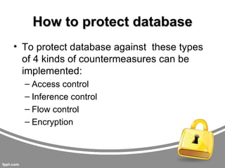 How to protect database
• To protect database against these types
  of 4 kinds of countermeasures can be
  implemented:
  – Access control
  – Inference control
  – Flow control
  – Encryption
 