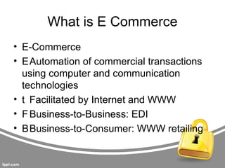 What is E Commerce
• E-Commerce
• EAutomation of commercial transactions
  using computer and communication
  technologies
• t Facilitated by Internet and WWW
• F Business-to-Business: EDI
• BBusiness-to-Consumer: WWW retailing
 