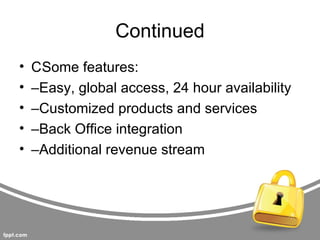 Continued
•   CSome features:
•   –Easy, global access, 24 hour availability
•   –Customized products and services
•   –Back Office integration
•   –Additional revenue stream
 