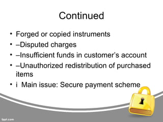 Continued
• Forged or copied instruments
• –Disputed charges
• –Insufficient funds in customer’s account
• –Unauthorized redistribution of purchased
  items
• i Main issue: Secure payment scheme
 