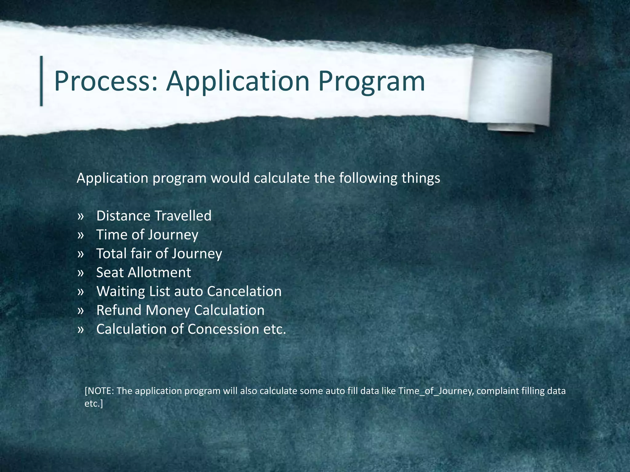 Process: Application Program
Application program would calculate the following things
» Distance Travelled
» Time of Journey
» Total fair of Journey
» Seat Allotment
» Waiting List auto Cancelation
» Refund Money Calculation
» Calculation of Concession etc.
[NOTE: The application program will also calculate some auto fill data like Time_of_Journey, complaint filling data
etc.]
 