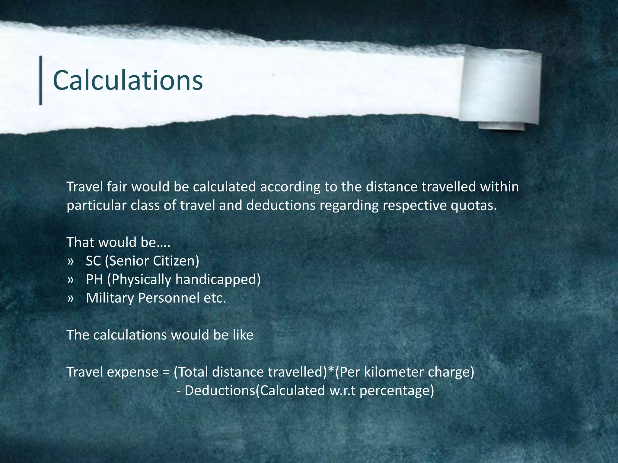 Calculations
Travel fair would be calculated according to the distance travelled within
particular class of travel and deductions regarding respective quotas.
That would be….
» SC (Senior Citizen)
» PH (Physically handicapped)
» Military Personnel etc.
The calculations would be like
Travel expense = (Total distance travelled)*(Per kilometer charge)
- Deductions(Calculated w.r.t percentage)
 