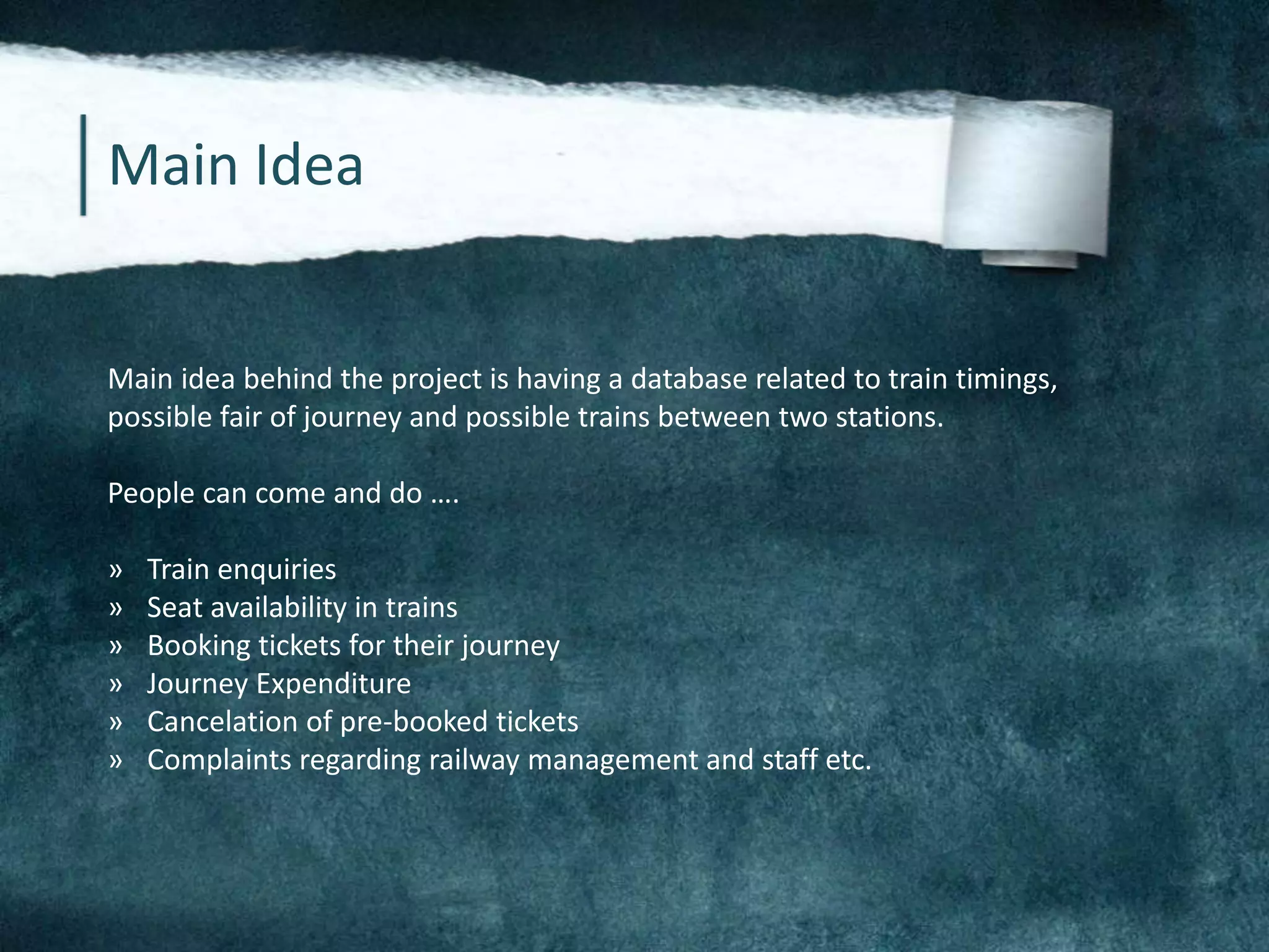 Main Idea
Main idea behind the project is having a database related to train timings,
possible fair of journey and possible trains between two stations.
People can come and do ….
» Train enquiries
» Seat availability in trains
» Booking tickets for their journey
» Journey Expenditure
» Cancelation of pre-booked tickets
» Complaints regarding railway management and staff etc.
 