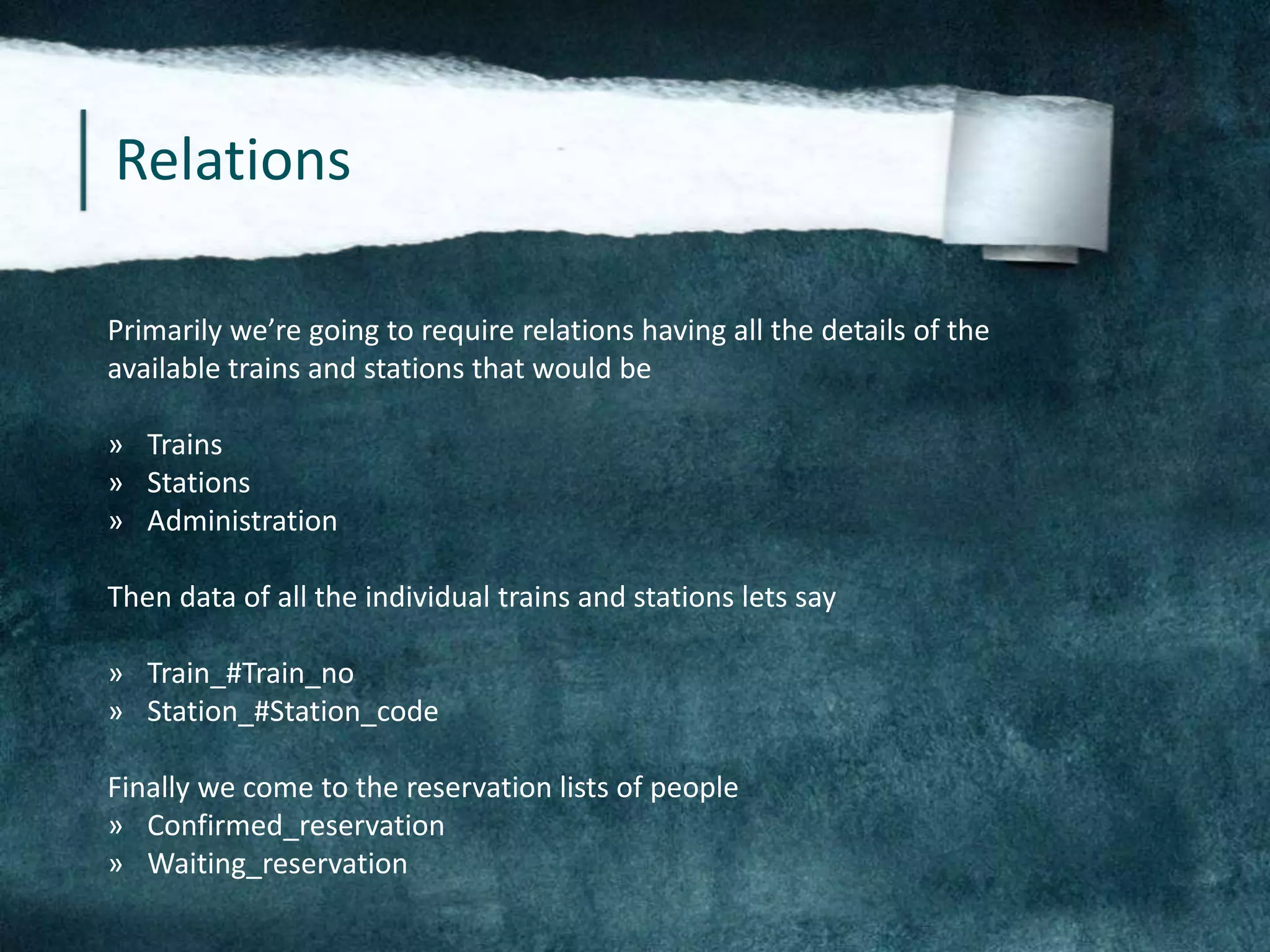 Relations
Primarily we’re going to require relations having all the details of the
available trains and stations that would be
» Trains
» Stations
» Administration
Then data of all the individual trains and stations lets say
» Train_#Train_no
» Station_#Station_code
Finally we come to the reservation lists of people
» Confirmed_reservation
» Waiting_reservation
 