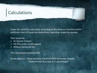 Calculations
Travel fair would be calculated according to the distance travelled within
particular class of travel and deductions regarding respective quotas.
That would be….
» SC (Senior Citizen)
» PH (Physically handicapped)
» Military Personnel etc.
The calculations would be like
Travel expense = (Total distance travelled)*(Per kilometer charge)
- Deductions(Calculated w.r.t percentage)
 