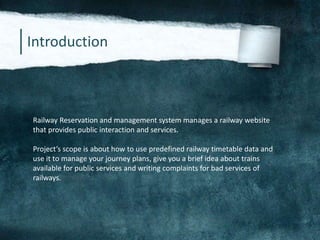 Introduction
Railway Reservation and management system manages a railway website
that provides public interaction and services.
Project’s scope is about how to use predefined railway timetable data and
use it to manage your journey plans, give you a brief idea about trains
available for public services and writing complaints for bad services of
railways.
 