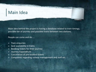 Main Idea
Main idea behind the project is having a database related to train timings,
possible fair of journey and possible trains between two stations.
People can come and do ….
» Train enquiries
» Seat availability in trains
» Booking tickets for their journey
» Journey Expenditure
» Cancelation of pre-booked tickets
» Complaints regarding railway management and staff etc.
 