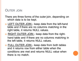 OUTER JOIN
There are three forms of the outer join, depending on
which data is to be kept.
 LEFT OUTER JOIN - keep data from the left-hand
table and if there are no columns matching in the
right table, it returns NULL values.
 RIGHT OUTER JOIN - keep data from the right-
hand table and If there are no columns matching in
the left table, it returns NULL values.
 FULL OUTER JOIN - keep data from both tables
and it returns row from either table when the
conditions are met and returns NULL value when
there is no match.
 