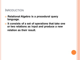 INRODUCTION
 Relational Algebra is a procedural query
language.
 It consists of a set of operations that take one
or two relations as input and produce a new
relation as their result.
 