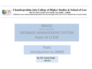 Chanderprabhu Jain College of Higher Studies & School of Law
Plot No. OCF, Sector A-8, Narela, New Delhi – 110040
(Affiliated to Guru Gobind Singh Indraprastha University and Approved by Govt of NCT of Delhi & Bar Council of India)
BBA(G)
(Second Semester)
DATABASE MANAGEMENT SYSTEM
Paper Id 17108
Topic:
Introduction to DBMS
By: Mr. Sumit Singh
AP (IT)
 