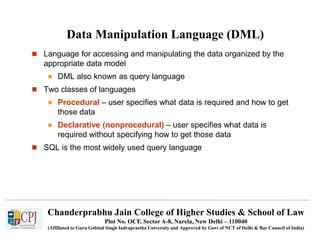Chanderprabhu Jain College of Higher Studies & School of Law
Plot No. OCF, Sector A-8, Narela, New Delhi – 110040
(Affiliated to Guru Gobind Singh Indraprastha University and Approved by Govt of NCT of Delhi & Bar Council of India)
Data Manipulation Language (DML)
 Language for accessing and manipulating the data organized by the
appropriate data model
 DML also known as query language
 Two classes of languages
 Procedural – user specifies what data is required and how to get
those data
 Declarative (nonprocedural) – user specifies what data is
required without specifying how to get those data
 SQL is the most widely used query language
 