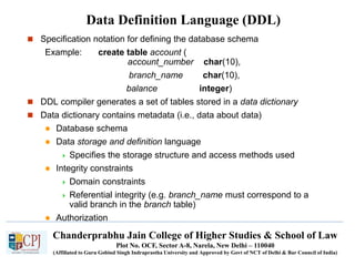 Chanderprabhu Jain College of Higher Studies & School of Law
Plot No. OCF, Sector A-8, Narela, New Delhi – 110040
(Affiliated to Guru Gobind Singh Indraprastha University and Approved by Govt of NCT of Delhi & Bar Council of India)
Data Definition Language (DDL)
 Specification notation for defining the database schema
Example: create table account (
account_number char(10),
branch_name char(10),
balance integer)
 DDL compiler generates a set of tables stored in a data dictionary
 Data dictionary contains metadata (i.e., data about data)
 Database schema
 Data storage and definition language
 Specifies the storage structure and access methods used
 Integrity constraints
 Domain constraints
 Referential integrity (e.g. branch_name must correspond to a
valid branch in the branch table)
 Authorization
 