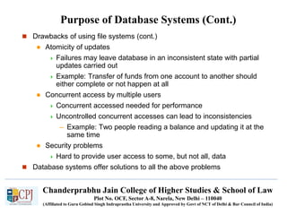 Chanderprabhu Jain College of Higher Studies & School of Law
Plot No. OCF, Sector A-8, Narela, New Delhi – 110040
(Affiliated to Guru Gobind Singh Indraprastha University and Approved by Govt of NCT of Delhi & Bar Council of India)
Purpose of Database Systems (Cont.)
 Drawbacks of using file systems (cont.)
 Atomicity of updates
 Failures may leave database in an inconsistent state with partial
updates carried out
 Example: Transfer of funds from one account to another should
either complete or not happen at all
 Concurrent access by multiple users
 Concurrent accessed needed for performance
 Uncontrolled concurrent accesses can lead to inconsistencies
– Example: Two people reading a balance and updating it at the
same time
 Security problems
 Hard to provide user access to some, but not all, data
 Database systems offer solutions to all the above problems
 