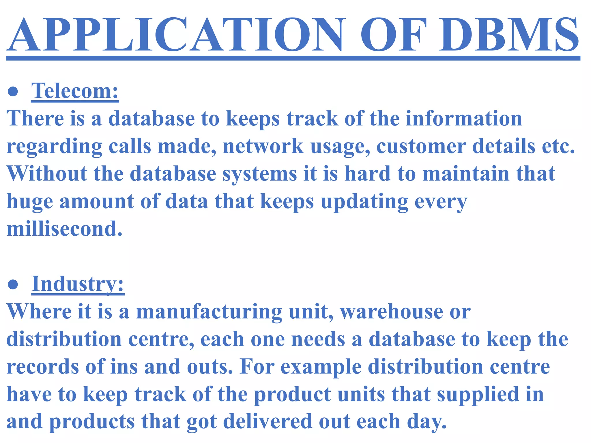 APPLICATION OF DBMS
● Telecom:
There is a database to keeps track of the information
regarding calls made, network usage, customer details etc.
Without the database systems it is hard to maintain that
huge amount of data that keeps updating every
millisecond.
● Industry:
Where it is a manufacturing unit, warehouse or
distribution centre, each one needs a database to keep the
records of ins and outs. For example distribution centre
have to keep track of the product units that supplied in
and products that got delivered out each day.
 