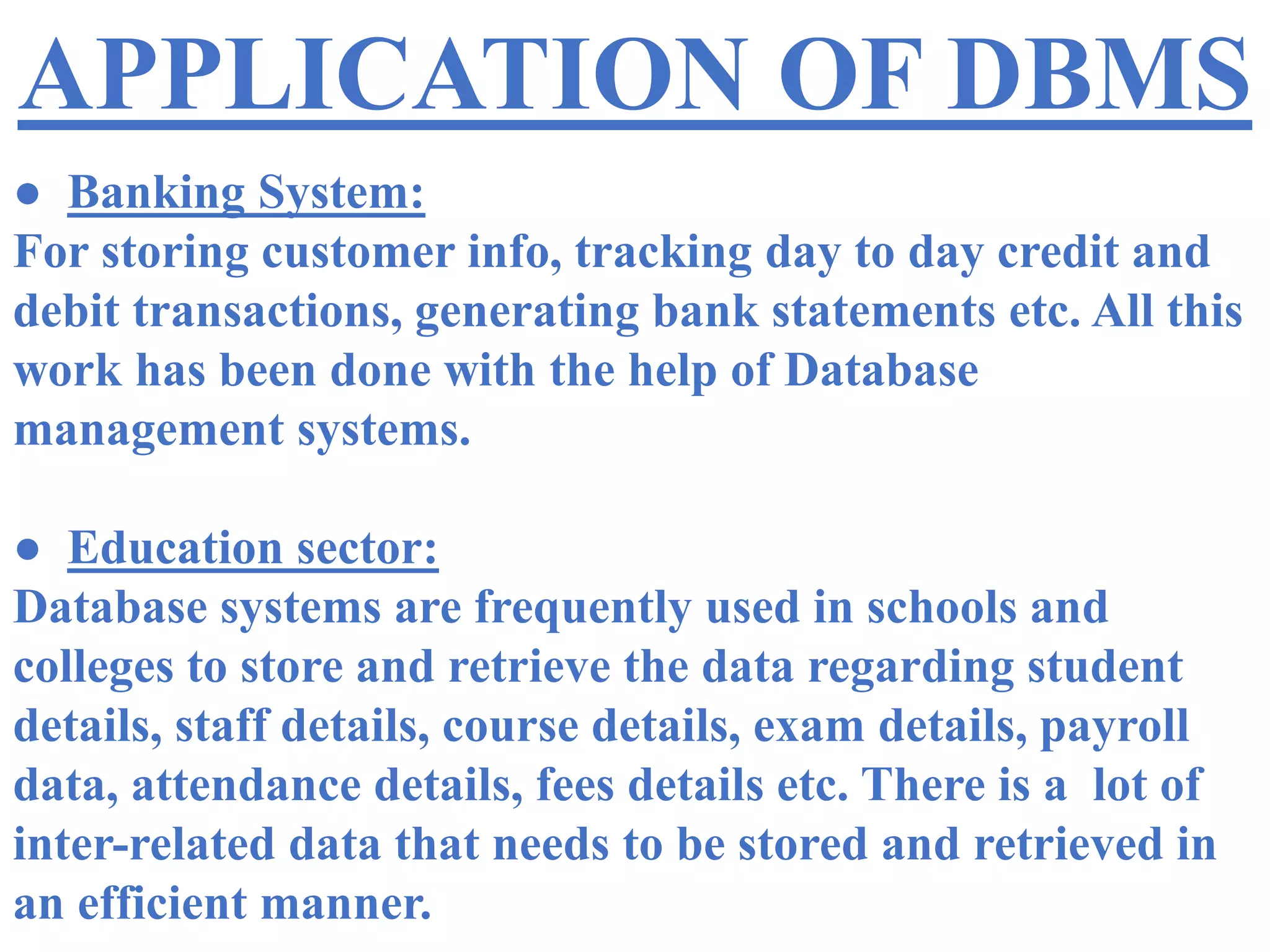 APPLICATION OF DBMS
● Banking System:
For storing customer info, tracking day to day credit and
debit transactions, generating bank statements etc. All this
work has been done with the help of Database
management systems.
● Education sector:
Database systems are frequently used in schools and
colleges to store and retrieve the data regarding student
details, staff details, course details, exam details, payroll
data, attendance details, fees details etc. There is a lot of
inter-related data that needs to be stored and retrieved in
an efficient manner.
 