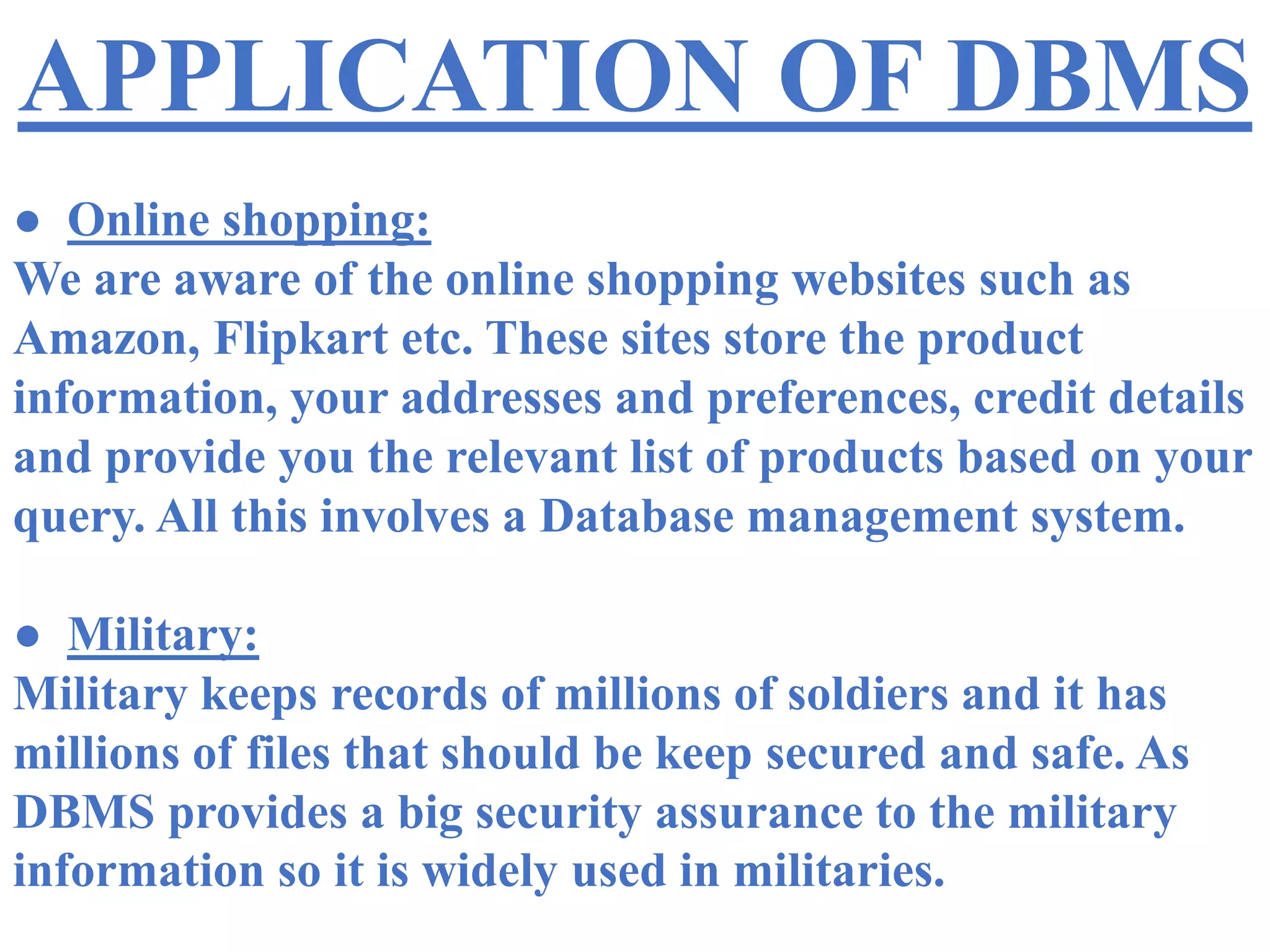 APPLICATION OF DBMS
● Online shopping:
We are aware of the online shopping websites such as
Amazon, Flipkart etc. These sites store the product
information, your addresses and preferences, credit details
and provide you the relevant list of products based on your
query. All this involves a Database management system.
● Military:
Military keeps records of millions of soldiers and it has
millions of files that should be keep secured and safe. As
DBMS provides a big security assurance to the military
information so it is widely used in militaries.
 