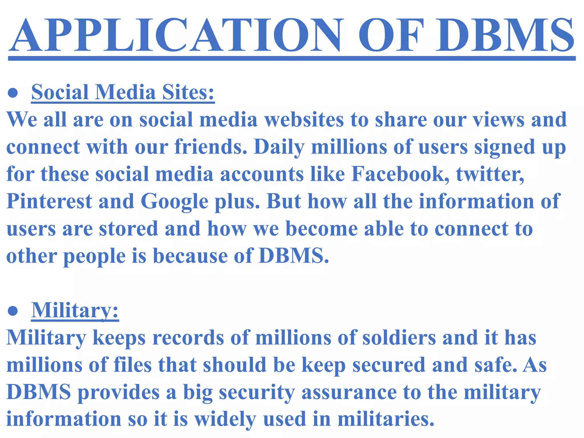 APPLICATION OF DBMS
● Social Media Sites:
We all are on social media websites to share our views and
connect with our friends. Daily millions of users signed up
for these social media accounts like Facebook, twitter,
Pinterest and Google plus. But how all the information of
users are stored and how we become able to connect to
other people is because of DBMS.
● Military:
Military keeps records of millions of soldiers and it has
millions of files that should be keep secured and safe. As
DBMS provides a big security assurance to the military
information so it is widely used in militaries.
 