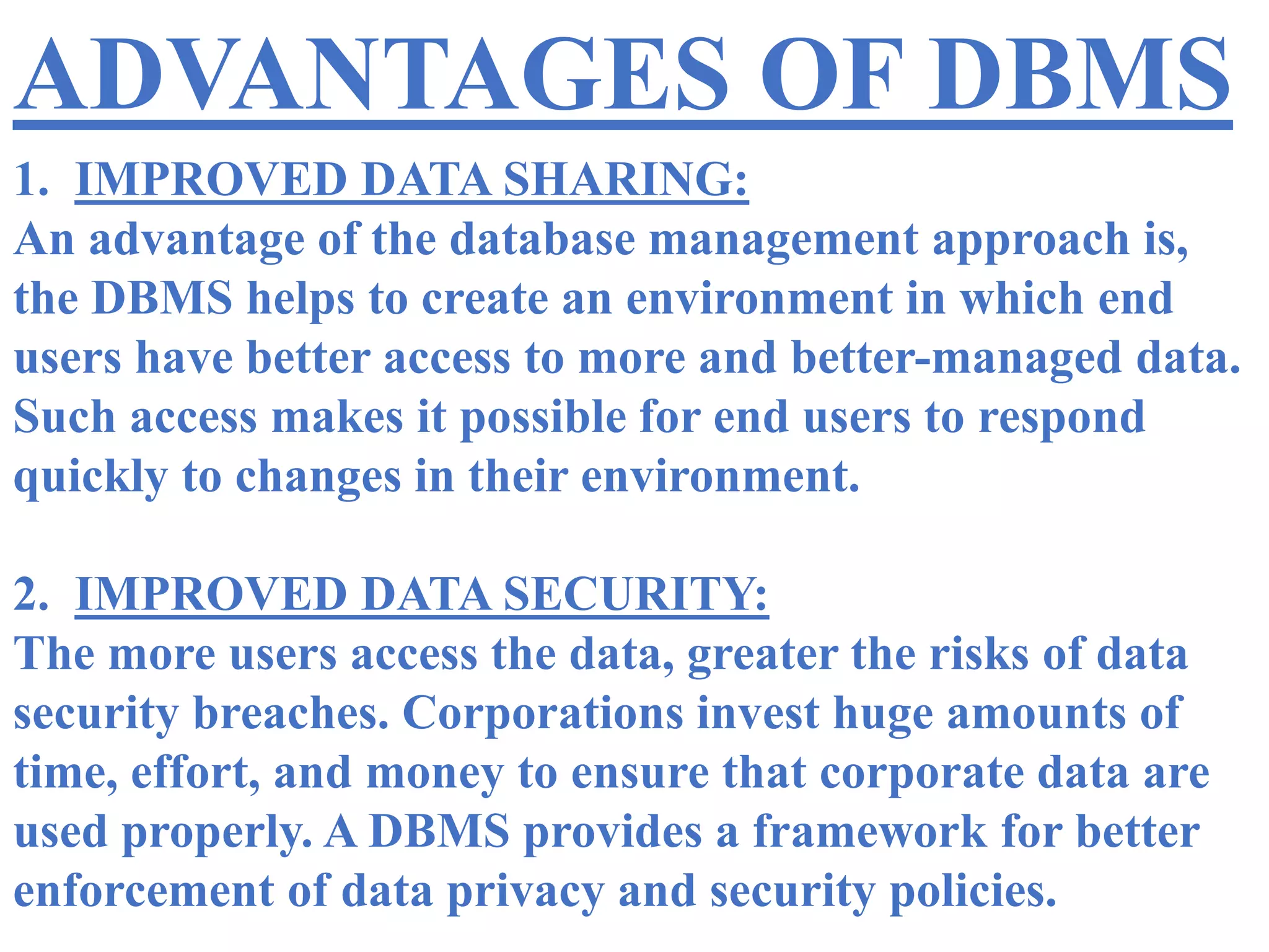 ADVANTAGES OF DBMS
1. IMPROVED DATA SHARING:
An advantage of the database management approach is,
the DBMS helps to create an environment in which end
users have better access to more and better-managed data.
Such access makes it possible for end users to respond
quickly to changes in their environment.
2. IMPROVED DATA SECURITY:
The more users access the data, greater the risks of data
security breaches. Corporations invest huge amounts of
time, effort, and money to ensure that corporate data are
used properly. A DBMS provides a framework for better
enforcement of data privacy and security policies.
 