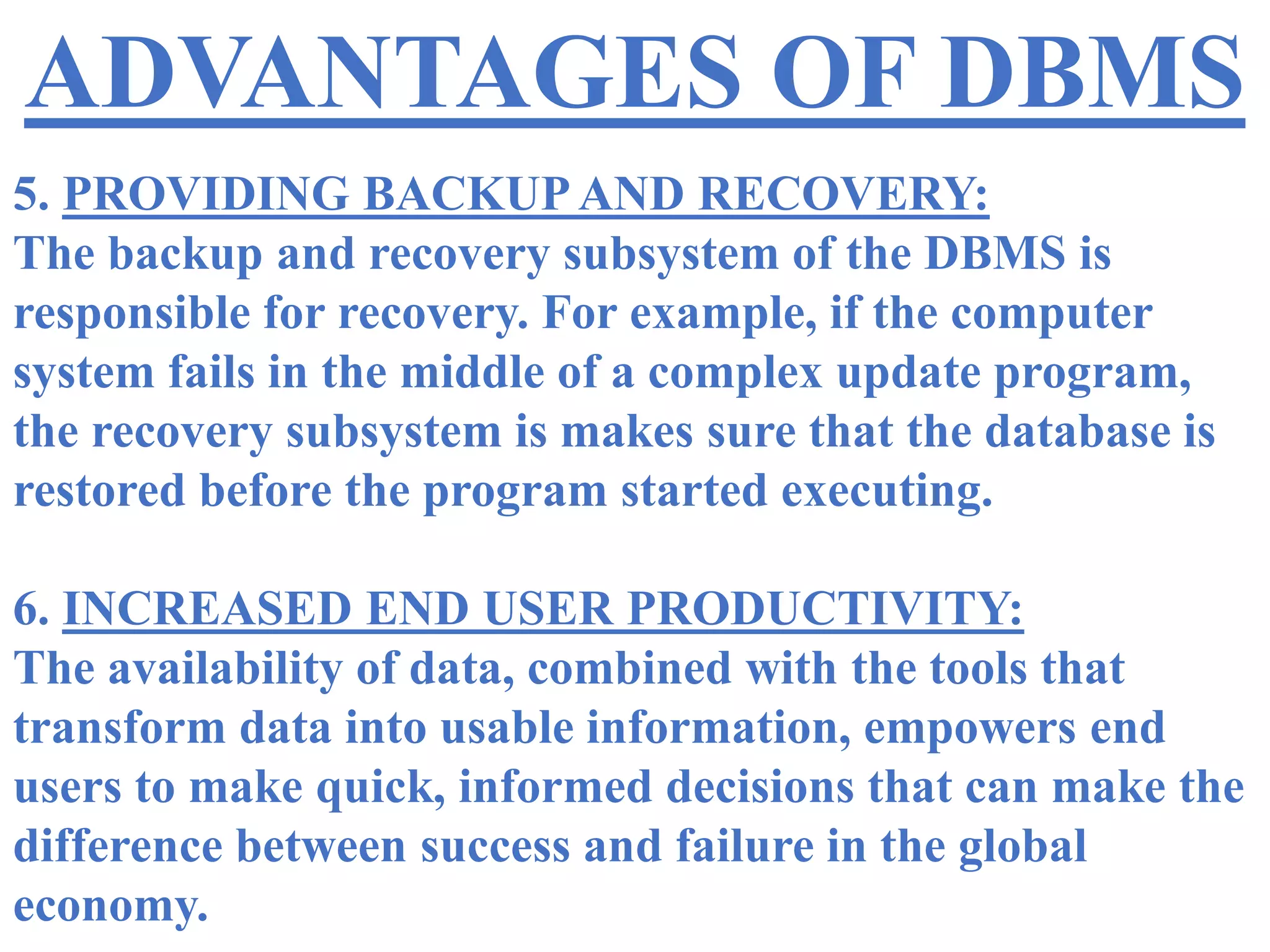 ADVANTAGES OF DBMS
5. PROVIDING BACKUP AND RECOVERY:
The backup and recovery subsystem of the DBMS is
responsible for recovery. For example, if the computer
system fails in the middle of a complex update program,
the recovery subsystem is makes sure that the database is
restored before the program started executing.
6. INCREASED END USER PRODUCTIVITY:
The availability of data, combined with the tools that
transform data into usable information, empowers end
users to make quick, informed decisions that can make the
difference between success and failure in the global
economy.
 