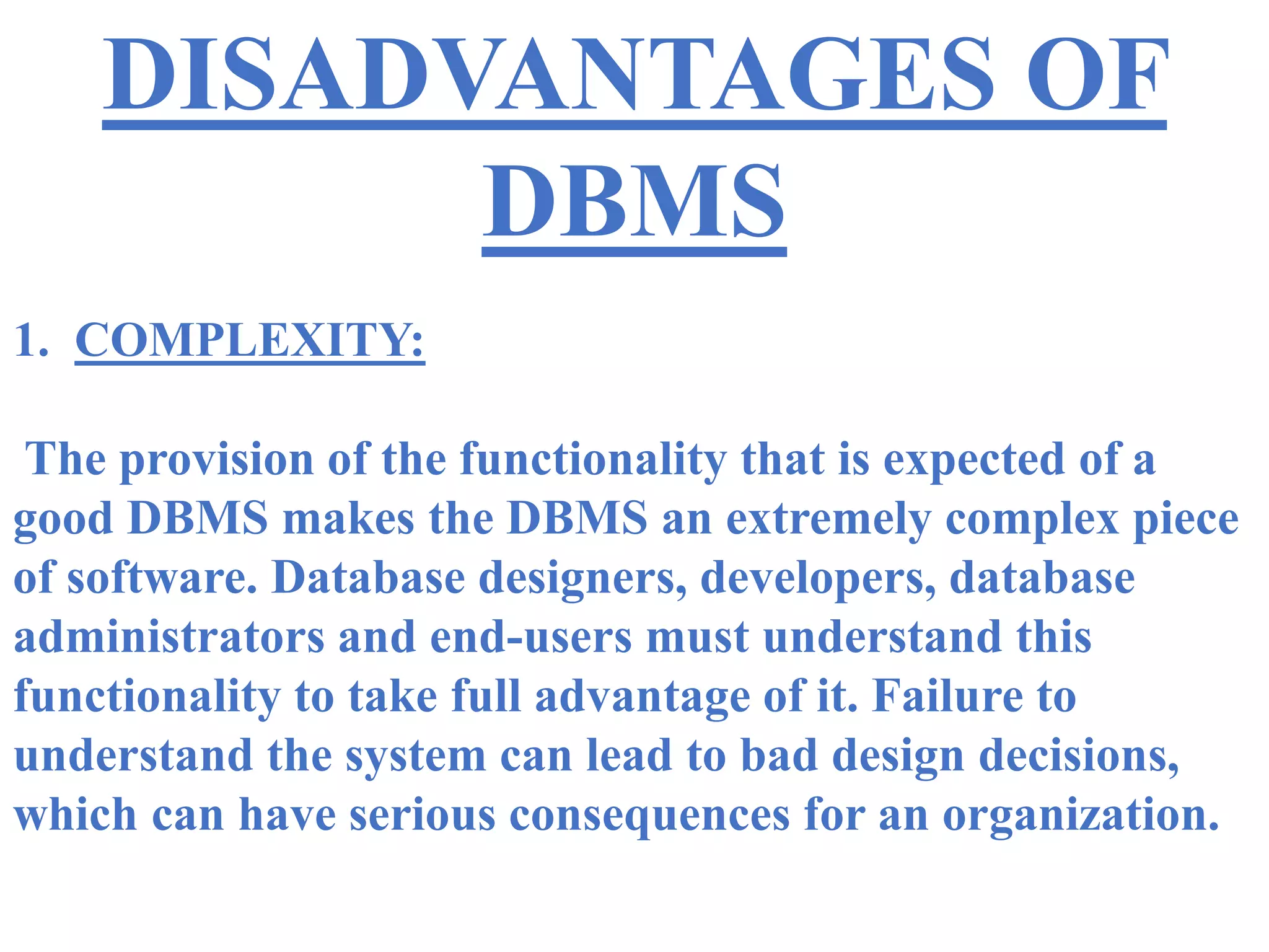DISADVANTAGES OF
DBMS
1. COMPLEXITY:
The provision of the functionality that is expected of a
good DBMS makes the DBMS an extremely complex piece
of software. Database designers, developers, database
administrators and end-users must understand this
functionality to take full advantage of it. Failure to
understand the system can lead to bad design decisions,
which can have serious consequences for an organization.
 