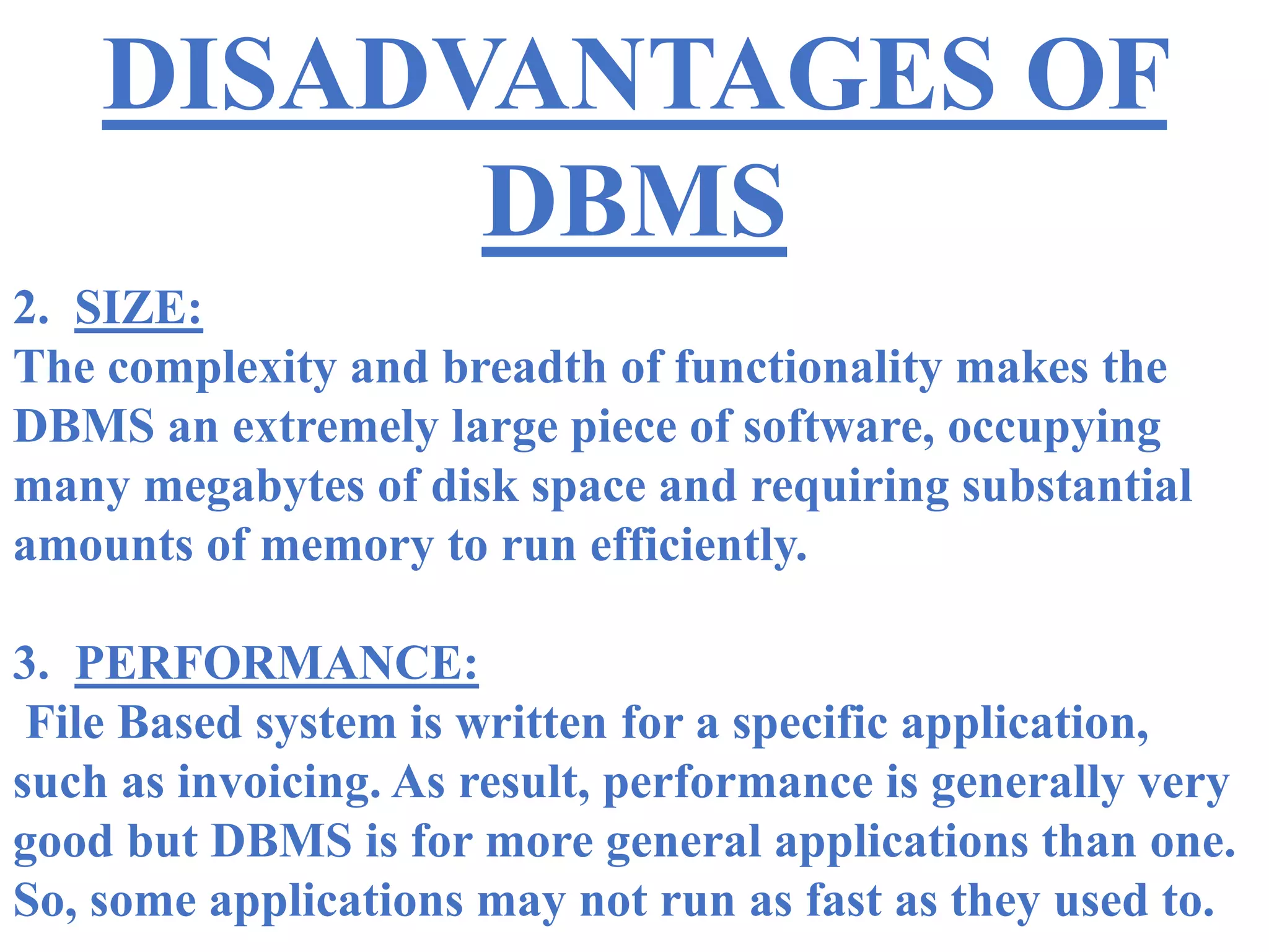 DISADVANTAGES OF
DBMS
2. SIZE:
The complexity and breadth of functionality makes the
DBMS an extremely large piece of software, occupying
many megabytes of disk space and requiring substantial
amounts of memory to run efficiently.
3. PERFORMANCE:
File Based system is written for a specific application,
such as invoicing. As result, performance is generally very
good but DBMS is for more general applications than one.
So, some applications may not run as fast as they used to.
 