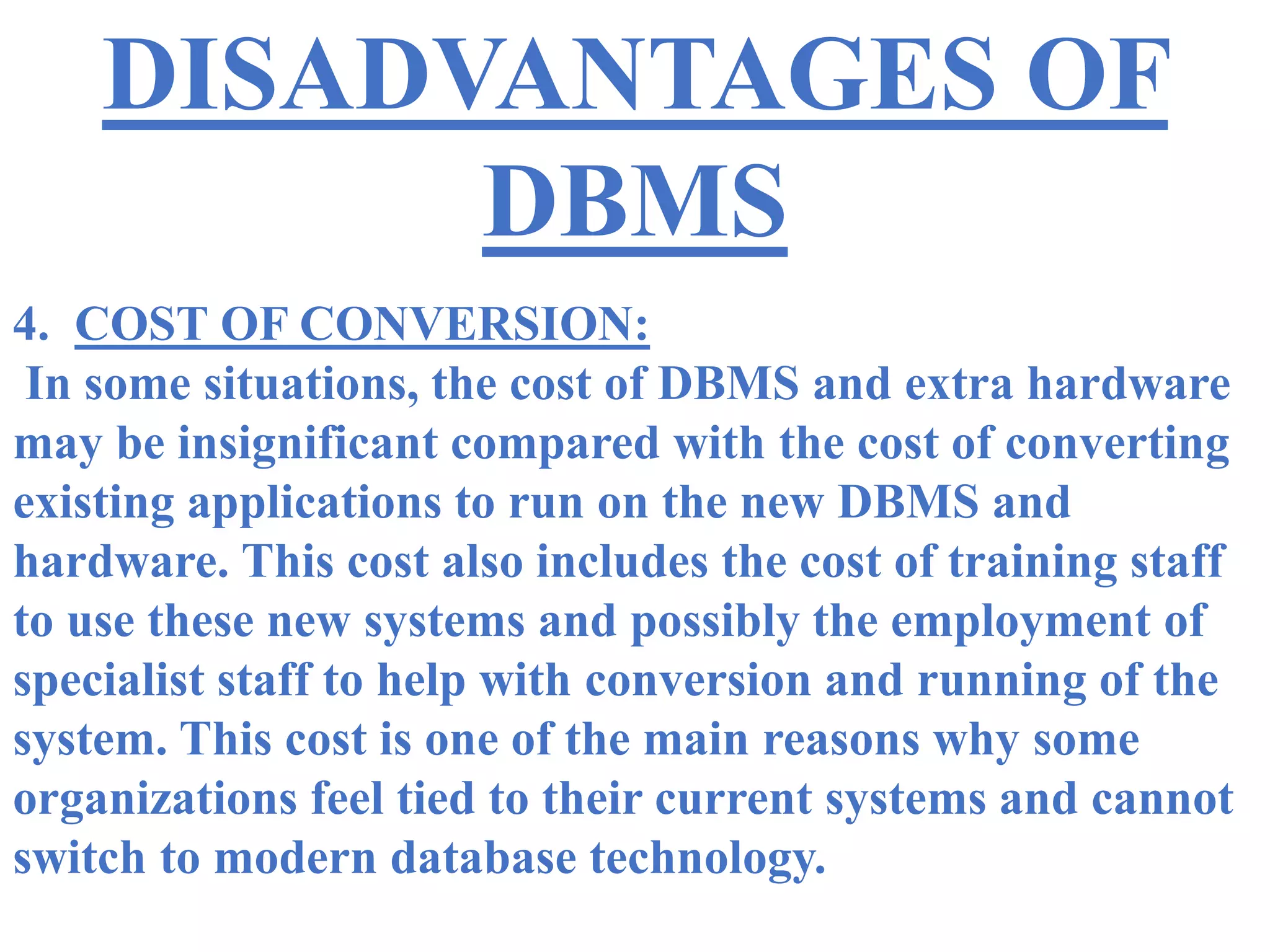 DISADVANTAGES OF
DBMS
4. COST OF CONVERSION:
In some situations, the cost of DBMS and extra hardware
may be insignificant compared with the cost of converting
existing applications to run on the new DBMS and
hardware. This cost also includes the cost of training staff
to use these new systems and possibly the employment of
specialist staff to help with conversion and running of the
system. This cost is one of the main reasons why some
organizations feel tied to their current systems and cannot
switch to modern database technology.
 