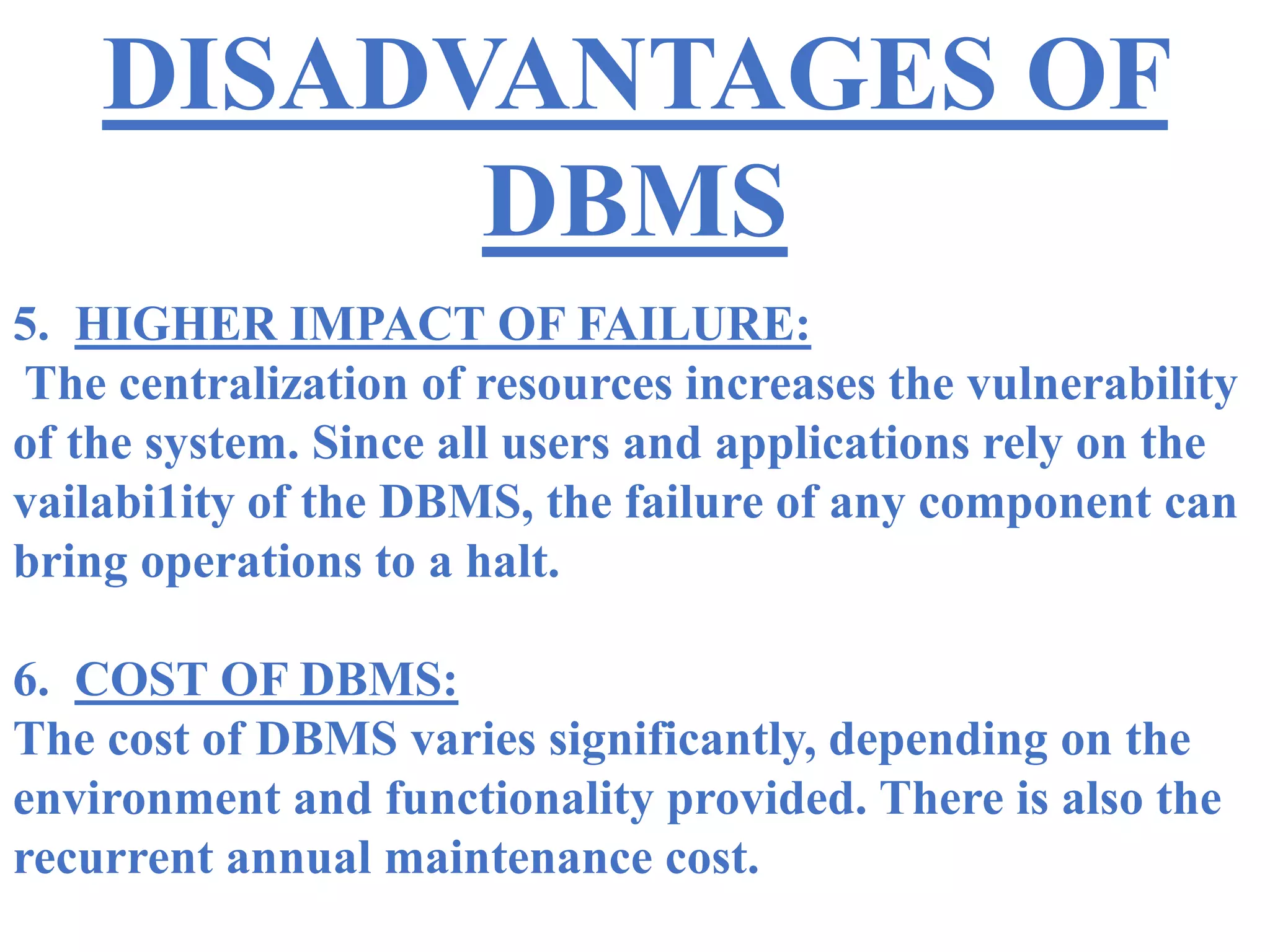 DISADVANTAGES OF
DBMS
5. HIGHER IMPACT OF FAILURE:
The centralization of resources increases the vulnerability
of the system. Since all users and applications rely on the
vailabi1ity of the DBMS, the failure of any component can
bring operations to a halt.
6. COST OF DBMS:
The cost of DBMS varies significantly, depending on the
environment and functionality provided. There is also the
recurrent annual maintenance cost.
 