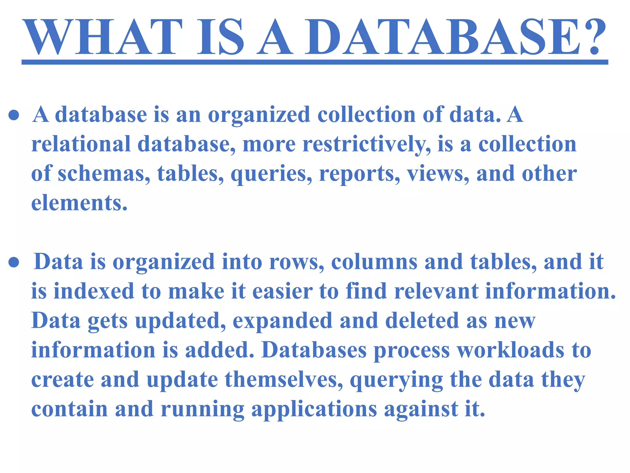 WHAT IS A DATABASE?
● A database is an organized collection of data. A
relational database, more restrictively, is a collection
of schemas, tables, queries, reports, views, and other
elements.
● Data is organized into rows, columns and tables, and it
is indexed to make it easier to find relevant information.
Data gets updated, expanded and deleted as new
information is added. Databases process workloads to
create and update themselves, querying the data they
contain and running applications against it.
 