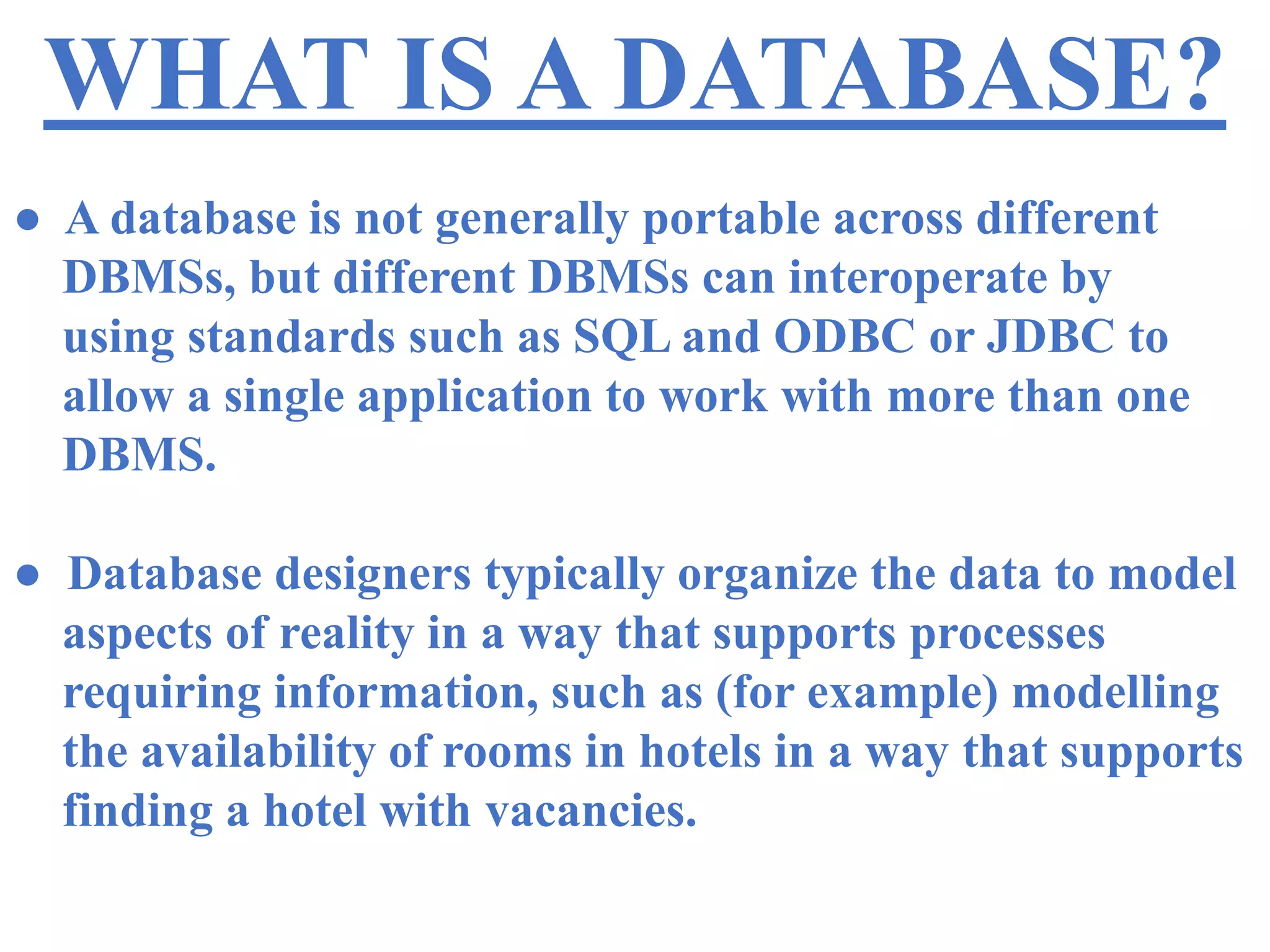 WHAT IS A DATABASE?
● A database is not generally portable across different
DBMSs, but different DBMSs can interoperate by
using standards such as SQL and ODBC or JDBC to
allow a single application to work with more than one
DBMS.
● Database designers typically organize the data to model
aspects of reality in a way that supports processes
requiring information, such as (for example) modelling
the availability of rooms in hotels in a way that supports
finding a hotel with vacancies.
 